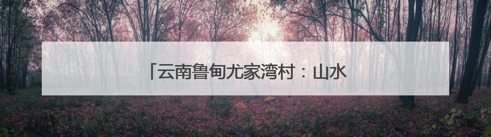 云南鲁甸尤家湾村：山水为墨绘就乡村旅居新画卷
