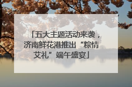 五大主题活动来袭，济南鲜花港推出“粽情艾礼”端午盛宴