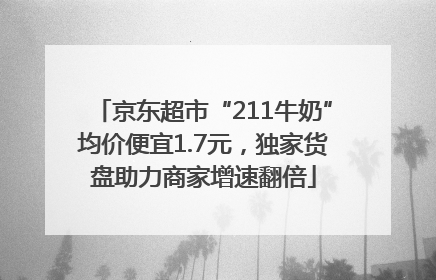京东超市“211牛奶”均价便宜1.7元，独家货盘助力商家增速翻倍