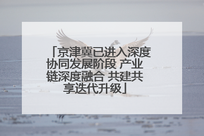 京津冀已进入深度协同发展阶段 产业链深度融合 共建共享迭代升级