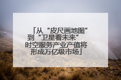 从“皮尺画地图”到“卫星看未来” 时空服务产业产值将形成万亿级市场