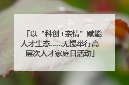 以“科创+亲情”赋能人才生态……无锡举行高层次人才家庭日活动