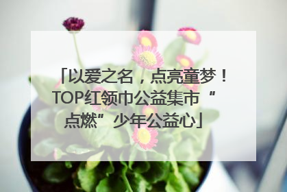 以爱之名，点亮童梦！TOP红领巾公益集市“点燃”少年公益心