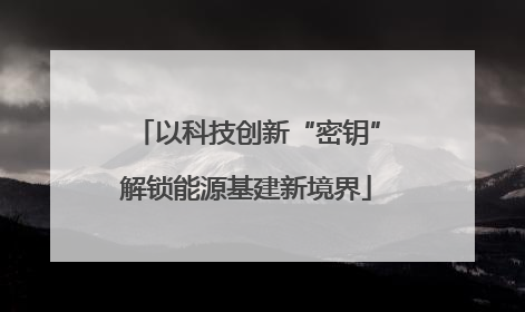 以科技创新“密钥”解锁能源基建新境界