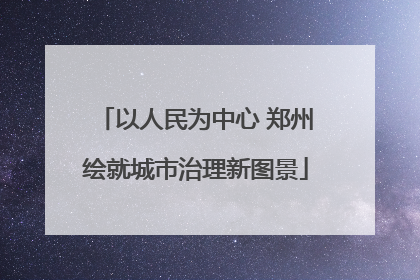 以人民为中心 郑州绘就城市治理新图景