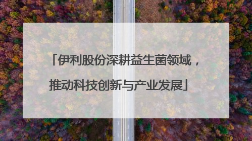 伊利股份深耕益生菌领域，推动科技创新与产业发展