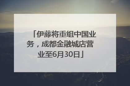 伊藤将重组中国业务，成都金融城店营业至6月30日