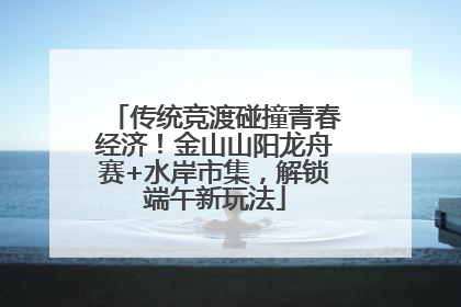 传统竞渡碰撞青春经济！金山山阳龙舟赛+水岸市集，解锁端午新玩法