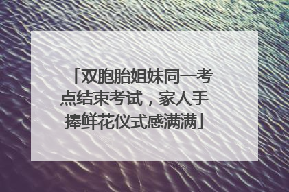 双胞胎姐妹同一考点结束考试，家人手捧鲜花仪式感满满