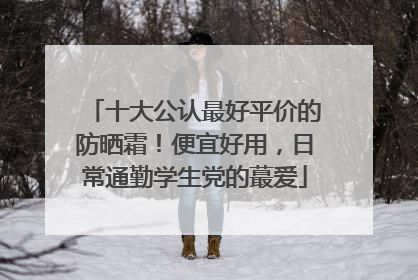 十大公认最好平价的防晒霜！便宜好用，日常通勤学生党的蕞爱