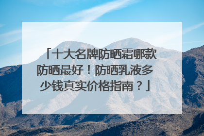 十大名牌防晒霜哪款防晒最好！防晒乳液多少钱真实价格指南？