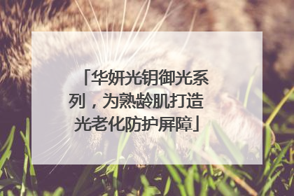 华妍光钥御光系列，为熟龄肌打造光老化防护屏障