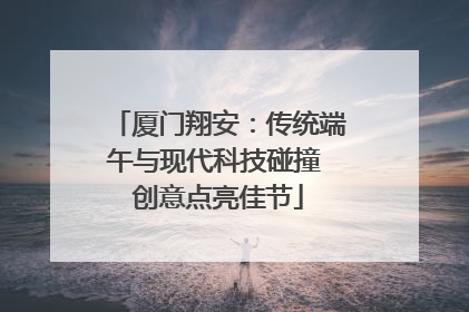 厦门翔安：传统端午与现代科技碰撞 创意点亮佳节