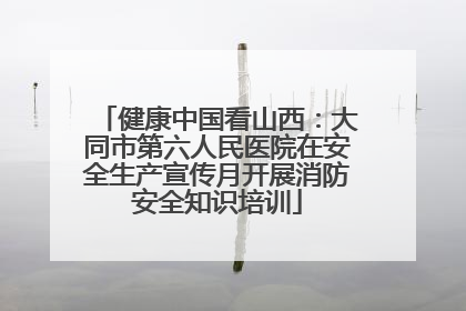 健康中国看山西：大同市第六人民医院在安全生产宣传月开展消防安全知识培训