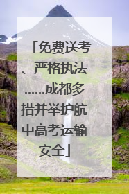 免费送考、严格执法……成都多措并举护航中高考运输安全