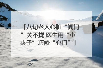 八旬老人心脏“阀门”关不拢 医生用“小夹子”巧修“心门”