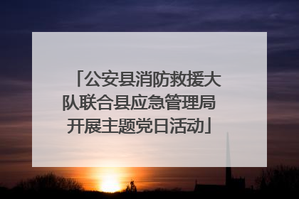 公安县消防救援大队联合县应急管理局开展主题党日活动