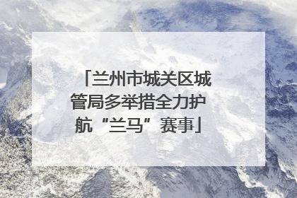 兰州市城关区城管局多举措全力护航“兰马”赛事