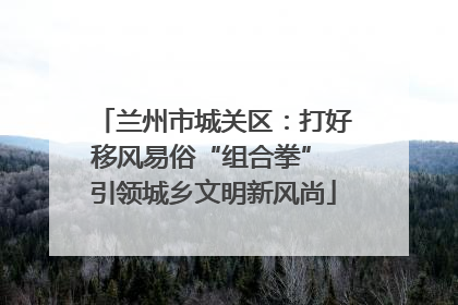 兰州市城关区：打好移风易俗“组合拳” 引领城乡文明新风尚