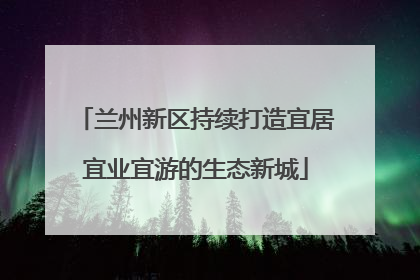兰州新区持续打造宜居宜业宜游的生态新城