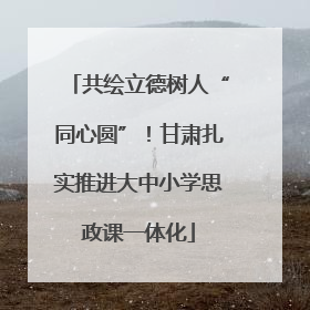 共绘立德树人“同心圆”！甘肃扎实推进大中小学思政课一体化