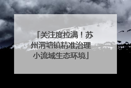 关注度拉满！苏州渭塘镇精准治理小流域生态环境