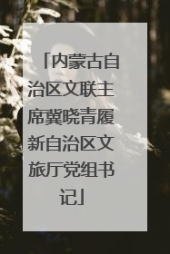 内蒙古自治区文联主席冀晓青履新自治区文旅厅党组书记