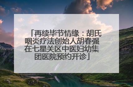 再续毕节情缘：胡氏咽炎疗法创始人胡春强在七星关区中医妇幼集团医院预约开诊