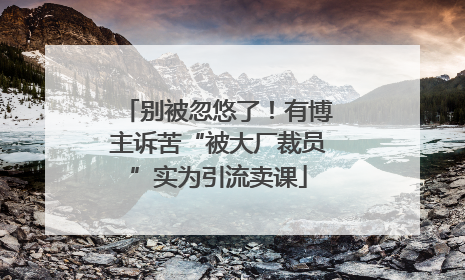 别被忽悠了！有博主诉苦“被大厂裁员”实为引流卖课