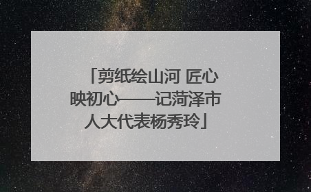 剪纸绘山河 匠心映初心——记菏泽市人大代表杨秀玲