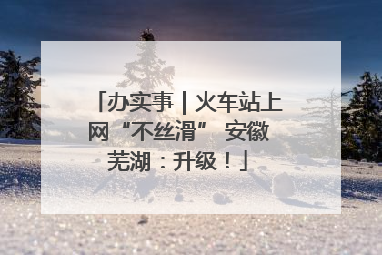 办实事｜火车站上网“不丝滑” 安徽芜湖：升级！