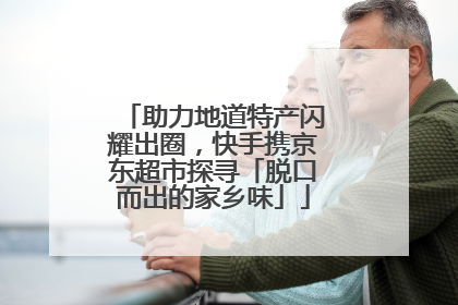 助力地道特产闪耀出圈，快手携京东超市探寻「脱口而出的家乡味」