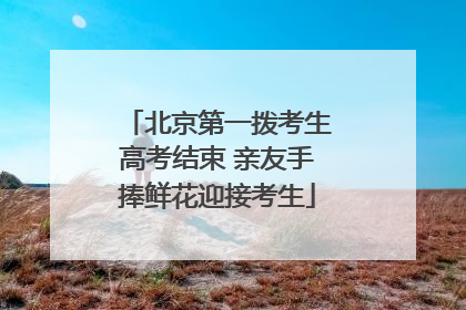 北京第一拨考生高考结束 亲友手捧鲜花迎接考生
