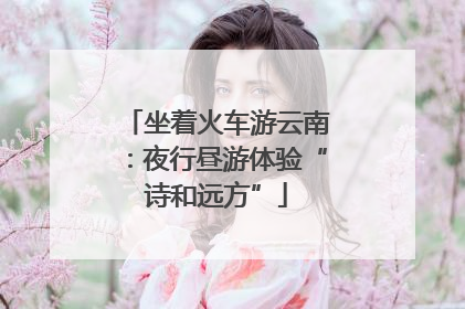 坐着火车游云南：夜行昼游体验“诗和远方”