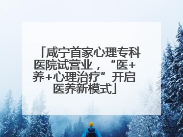 咸宁首家心理专科医院试营业，“医+养+心理治疗”开启医养新模式