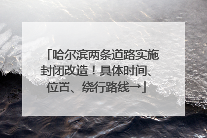 哈尔滨两条道路实施封闭改造！具体时间、位置、绕行路线→