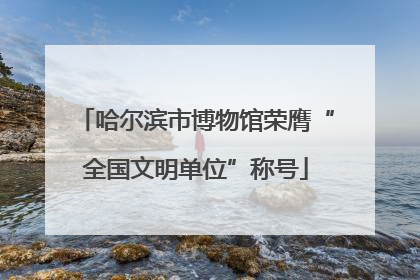 哈尔滨市博物馆荣膺“全国文明单位”称号