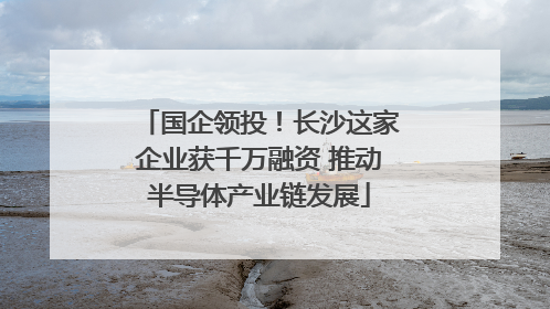 国企领投！长沙这家企业获千万融资 推动半导体产业链发展