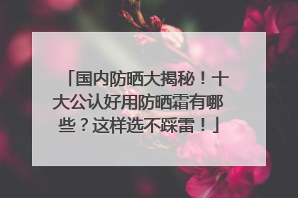 国内防晒大揭秘！十大公认好用防晒霜有哪些？这样选不踩雷！