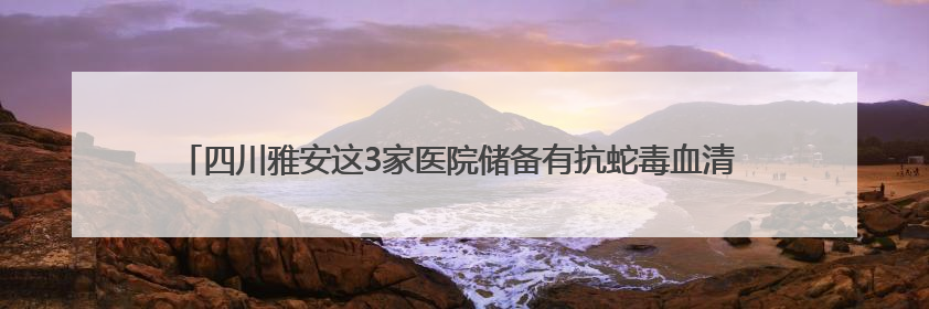 四川雅安这3家医院储备有抗蛇毒血清 医生提示：被蛇咬伤别用酒精冲洗伤口