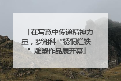 在写意中传递精神力量，罗湘科“锈铜烂铁”雕塑作品展开幕