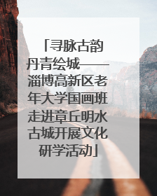 寻脉古韵 丹青绘城——淄博高新区老年大学国画班走进章丘明水古城开展文化研学活动