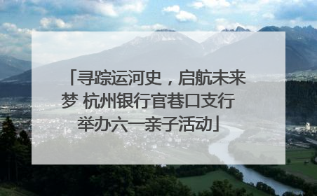 寻踪运河史，启航未来梦 杭州银行官巷口支行举办六一亲子活动