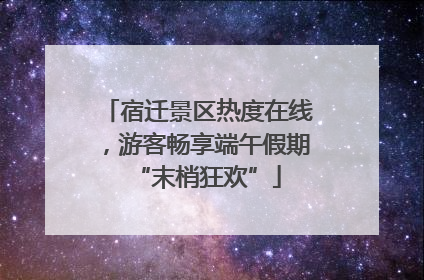 宿迁景区热度在线，游客畅享端午假期“末梢狂欢”