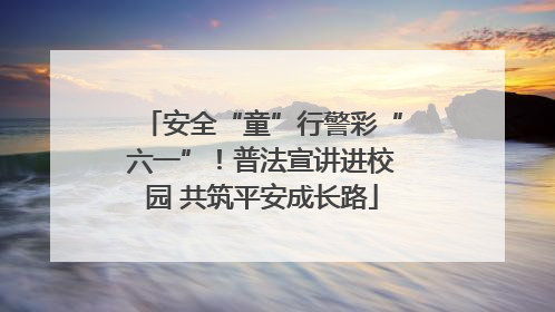 安全“童”行警彩“六一”！普法宣讲进校园 共筑平安成长路