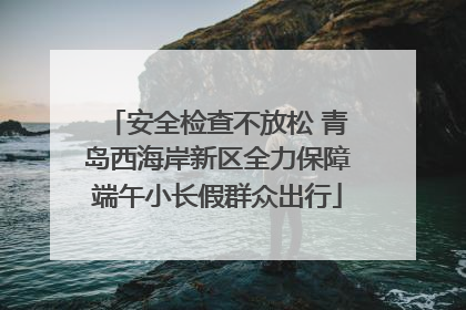 安全检查不放松 青岛西海岸新区全力保障端午小长假群众出行
