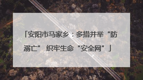 安阳市马家乡：多措并举“防溺亡” 织牢生命“安全网”