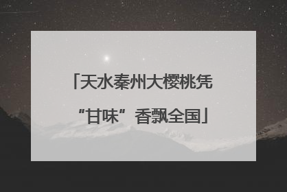 天水秦州大樱桃凭“甘味”香飘全国