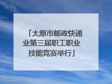 太原市邮政快递业第三届职工职业技能竞赛举行