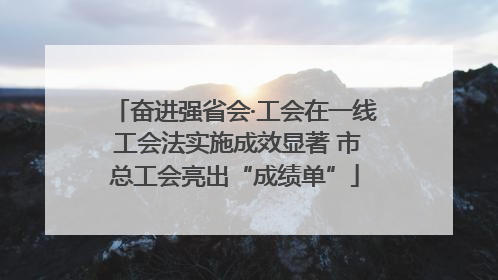 奋进强省会·工会在一线 工会法实施成效显著 市总工会亮出“成绩单”